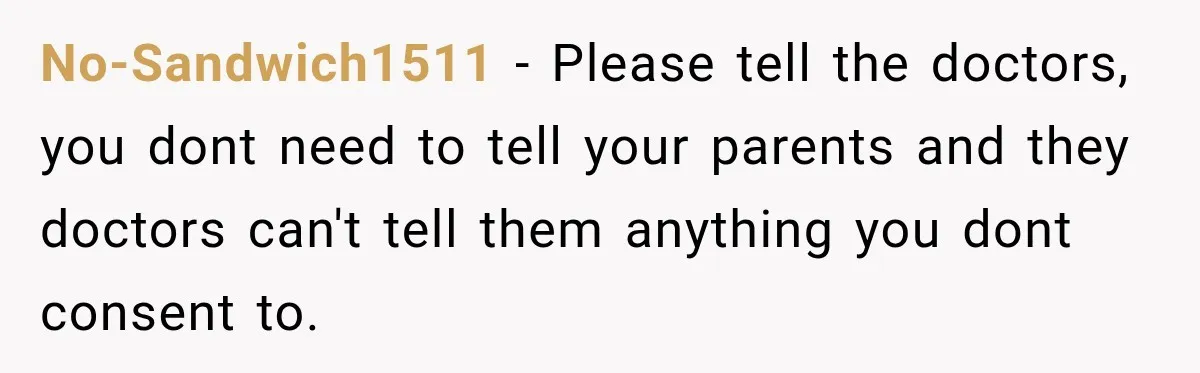 No-Sandwich1511 − Please tell the doctors, you dont need to tell your parents and they doctors can't tell them anything you dont consent to.