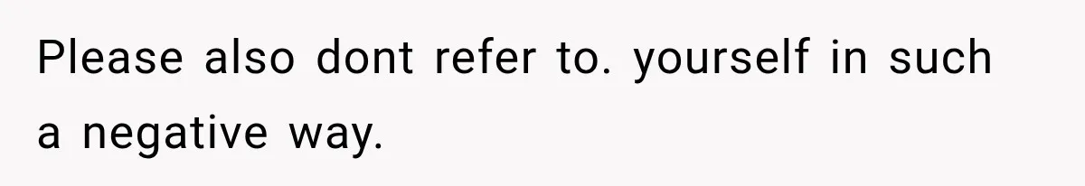Please also dont refer to. yourself in such a negative way.