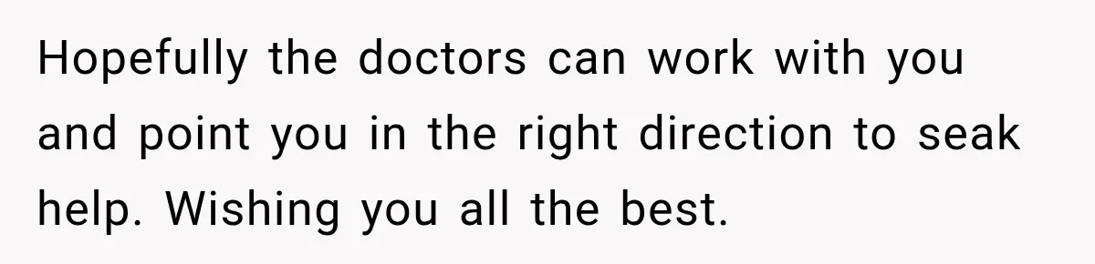 Hopefully the doctors can work with you and point you in the right direction to seak help. Wishing you all the best.