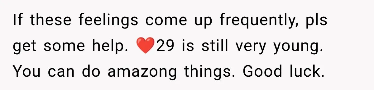 If these feelings come up frequently, pls get some help. ❤️29 is still very young. You can do amazong things. Good luck.