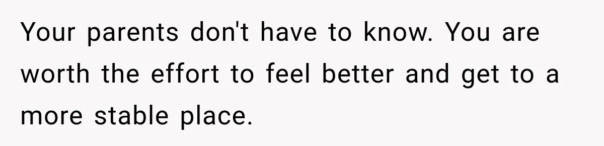 Your parents don't have to know. You are worth the effort to feel better and get to a more stable place.