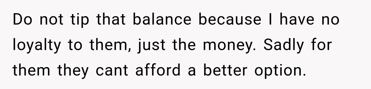 Boss Extends Woman’s Probation for Not Working Friday Nights, Then Threatens to Sue When She Quits Do not tip that balance because I have no loyalty to them, just the money. Sadly for them they cant afford a better option.