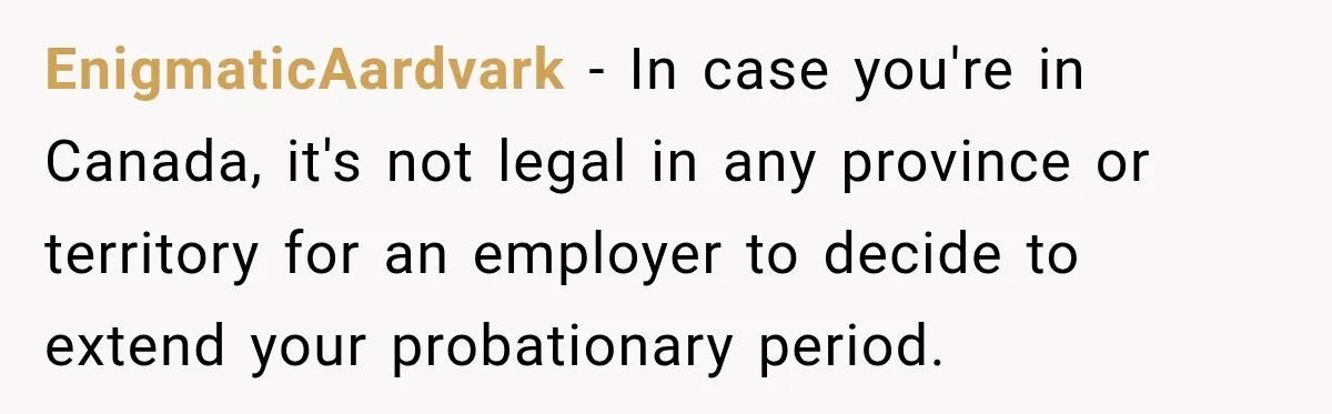 Boss Extends Woman’s Probation for Not Working Friday Nights, Then Threatens to Sue When She Quits EnigmaticAardvark − In case you're in Canada, it's not legal in any province or territory for an employer to decide to extend your probationary period.