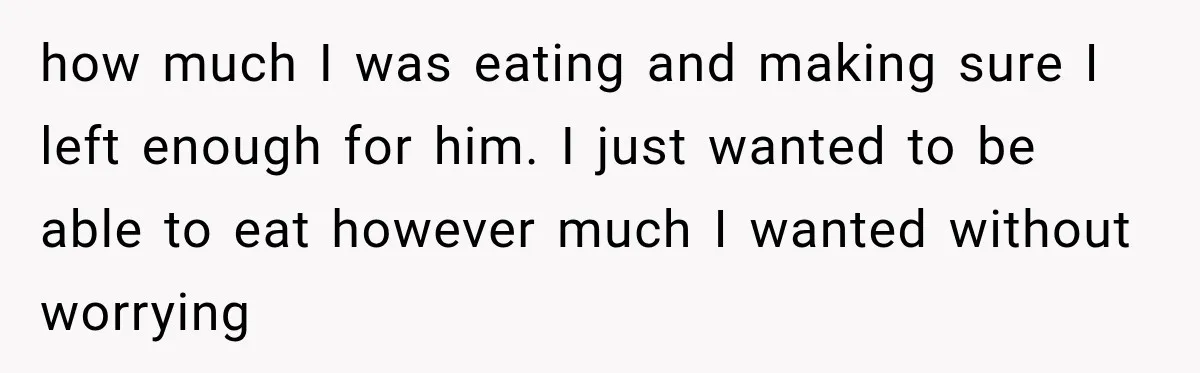 how much I was eating and making sure I left enough for him. I just wanted to be able to eat however much I wanted without worrying