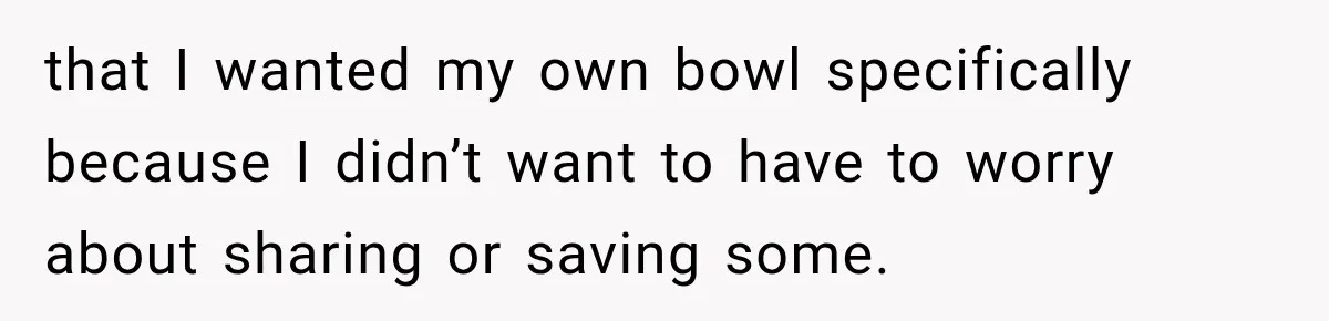 that I wanted my own bowl specifically because I didn’t want to have to worry about sharing or saving some.