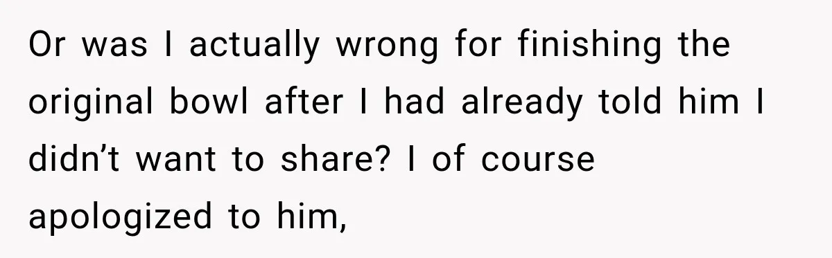Or was I actually wrong for finishing the original bowl after I had already told him I didn’t want to share? I of course apologized to him,
