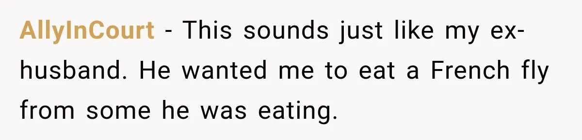 AllyInCourt − This sounds just like my ex-husband. He wanted me to eat a French fly from some he was eating.