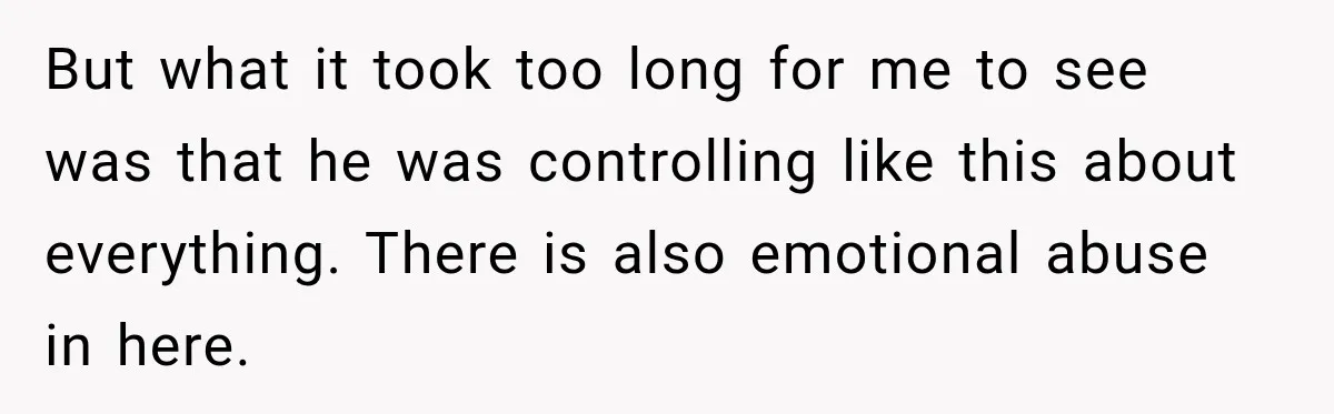 But what it took too long for me to see was that he was controlling like this about everything. There is also emotional abuse in here.