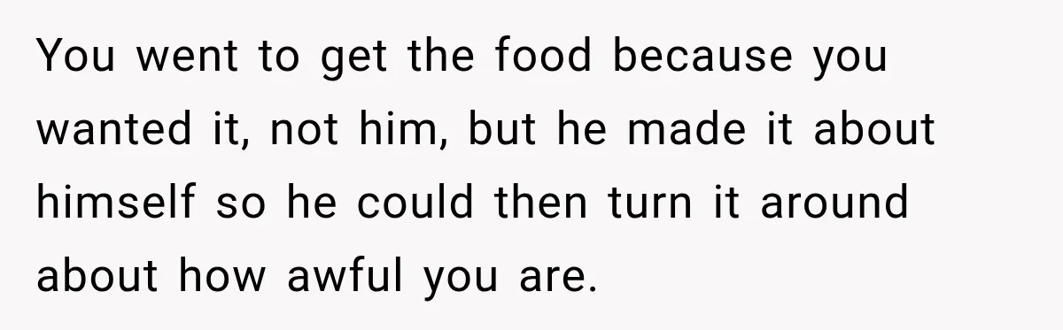 You went to get the food because you wanted it, not him, but he made it about himself so he could then turn it around about how awful you are.