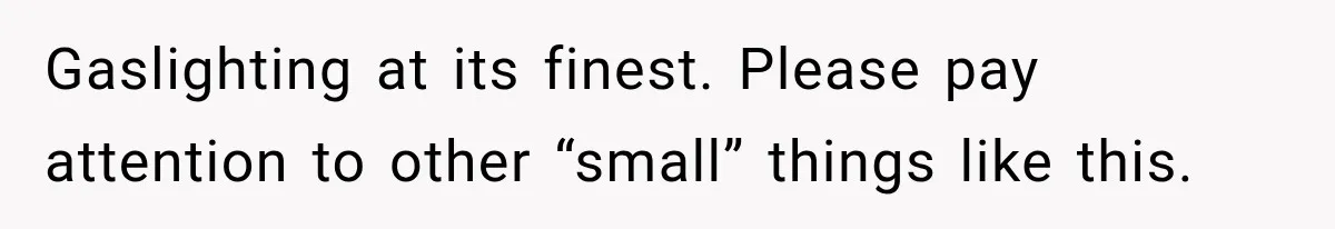Gaslighting at its finest. Please pay attention to other “small” things like this.