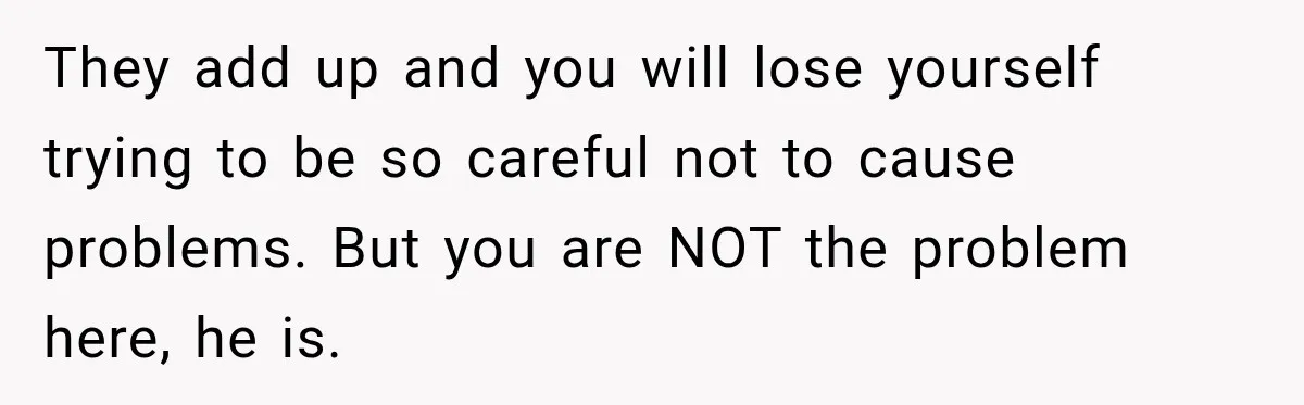They add up and you will lose yourself trying to be so careful not to cause problems. But you are NOT the problem here, he is.