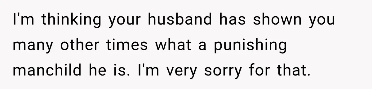 I'm thinking your husband has shown you many other times what a punishing manchild he is. I'm very sorry for that.