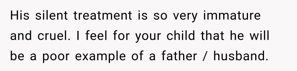 His silent treatment is so very immature and cruel. I feel for your child that he will be a poor example of a father / husband.