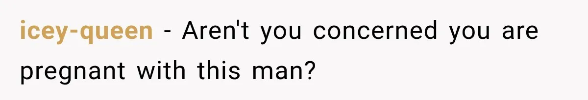 icey-queen − Aren't you concerned you are pregnant with this man?