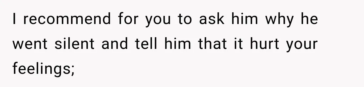 I recommend for you to ask him why he went silent and tell him that it hurt your feelings;