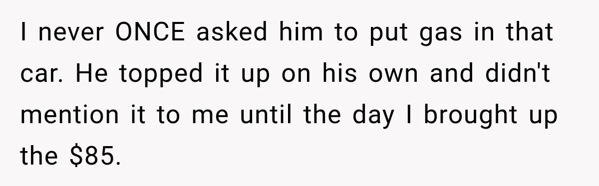 I never ONCE asked him to put gas in that car. He topped it up on his own and didn't mention it to me until the day I brought up...