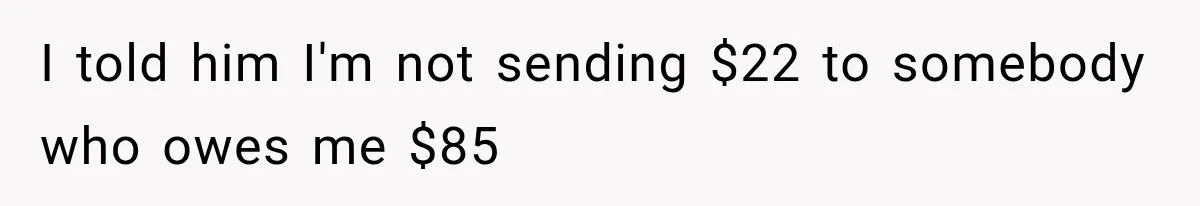 I told him I'm not sending $22 to somebody who owes me $85