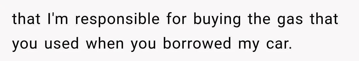 that I'm responsible for buying the gas that you used when you borrowed my car.