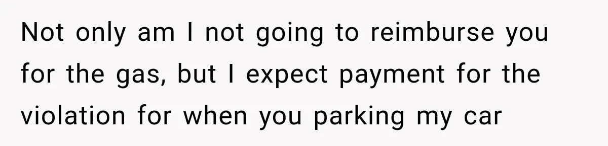 Not only am I not going to reimburse you for the gas, but I expect payment for the violation for when you parking my car