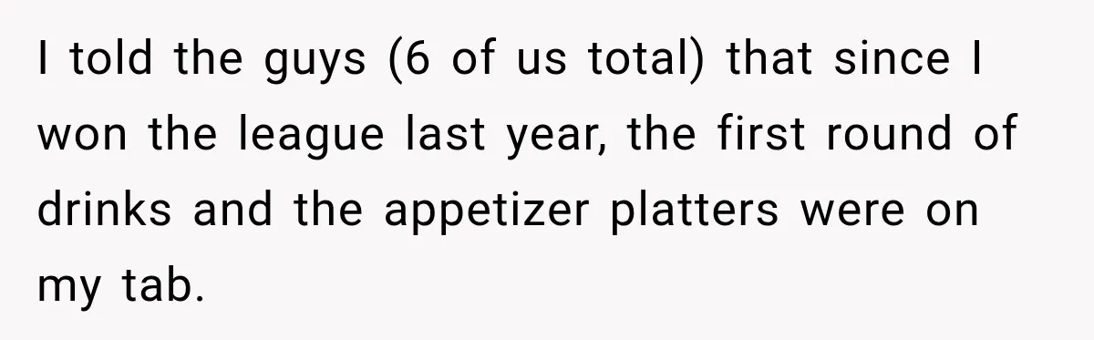 I told the guys (6 of us total) that since I won the league last year, the first round of drinks and the appetizer platters were on my tab.