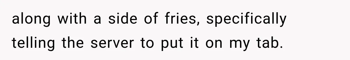 along with a side of fries, specifically telling the server to put it on my tab.