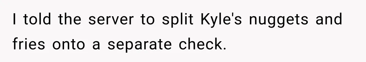 I told the server to split Kyle's nuggets and fries onto a separate check.