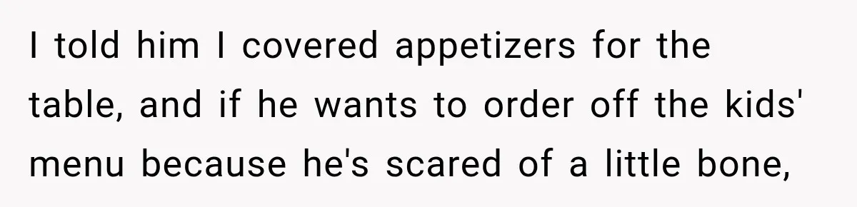I told him I covered appetizers for the table, and if he wants to order off the kids' menu because he's scared of a little bone,