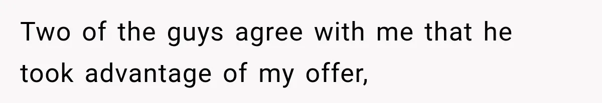 Two of the guys agree with me that he took advantage of my offer,