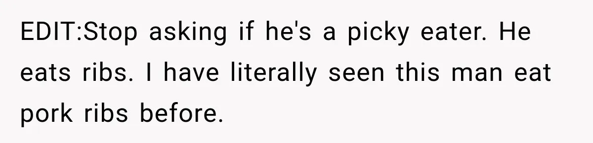 EDIT:Stop asking if he's a picky eater. He eats ribs. I have literally seen this man eat pork ribs before.