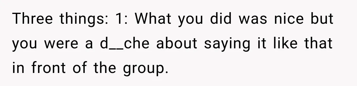 Three things: 1: What you did was nice but you were a d__che about saying it like that in front of the group.