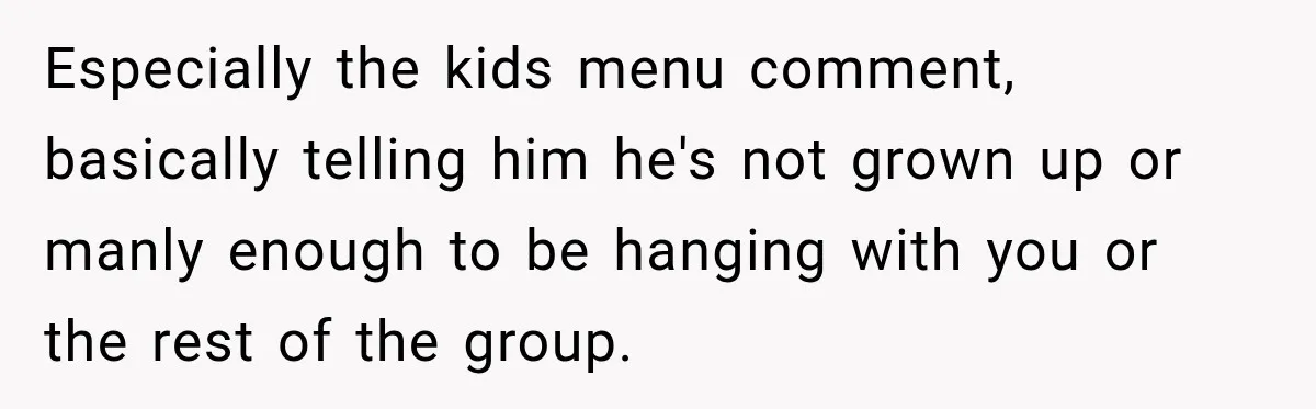 Especially the kids menu comment, basically telling him he's not grown up or manly enough to be hanging with you or the rest of the group.