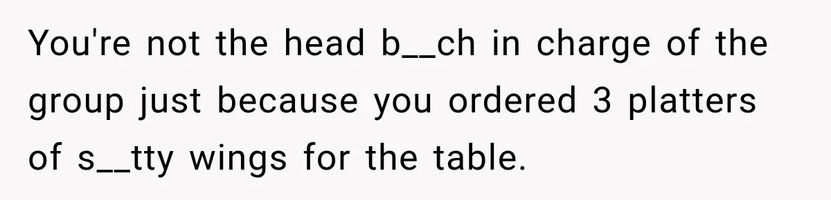 You're not the head b__ch in charge of the group just because you ordered 3 platters of s__tty wings for the table.