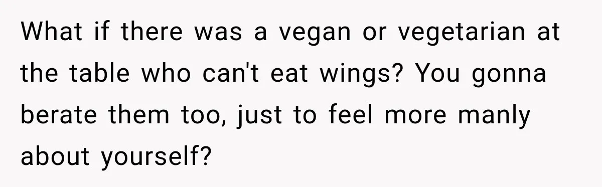 What if there was a vegan or vegetarian at the table who can't eat wings? You gonna berate them too, just to feel more manly about yourself?