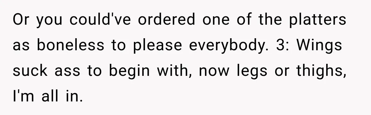 Or you could've ordered one of the platters as boneless to please everybody. 3: Wings suck ass to begin with, now legs or thighs, I'm all in.