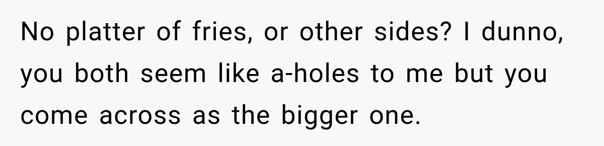 No platter of fries, or other sides? I dunno, you both seem like a-holes to me but you come across as the bigger one.
