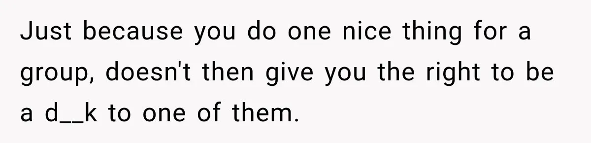 Just because you do one nice thing for a group, doesn't then give you the right to be a d__k to one of them.