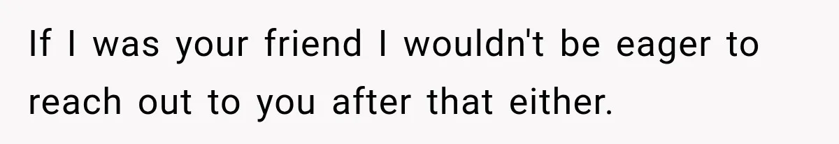 If I was your friend I wouldn't be eager to reach out to you after that either.