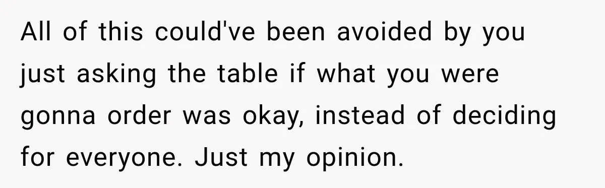 All of this could've been avoided by you just asking the table if what you were gonna order was okay, instead of deciding for everyone. Just my opinion.