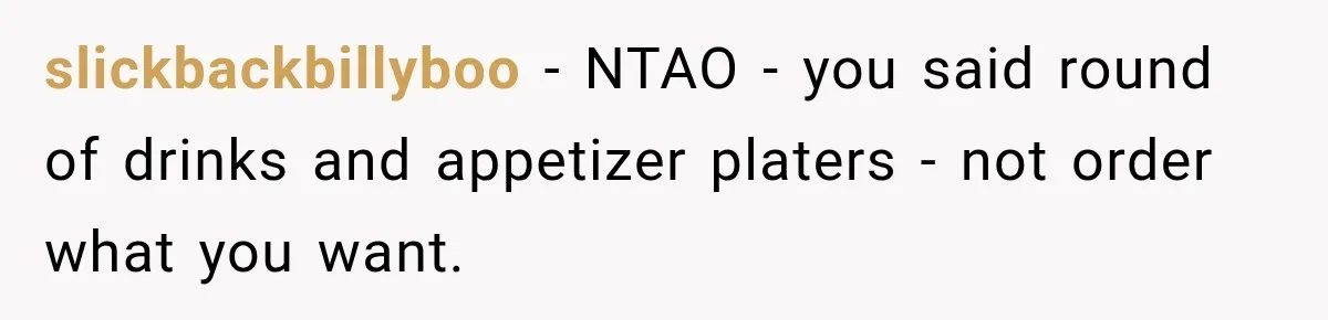 slickbackbillyboo − NTAO - you said round of drinks and appetizer platers - not order what you want.