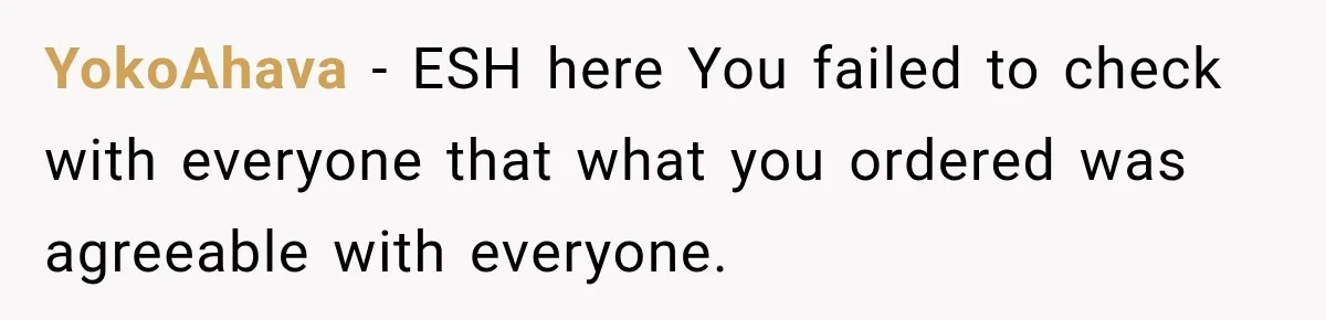 YokoAhava − ESH here You failed to check with everyone that what you ordered was agreeable with everyone.