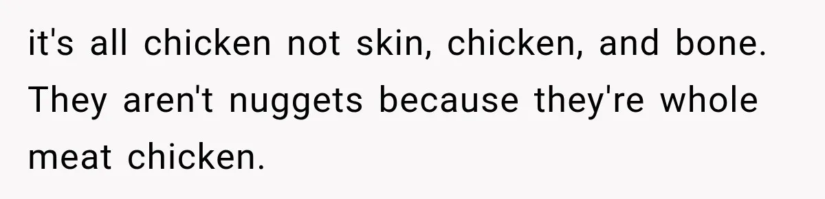 it's all chicken not skin, chicken, and bone. They aren't nuggets because they're whole meat chicken.