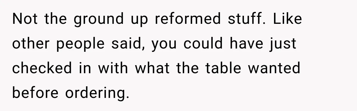 Not the ground up reformed stuff. Like other people said, you could have just checked in with what the table wanted before ordering.