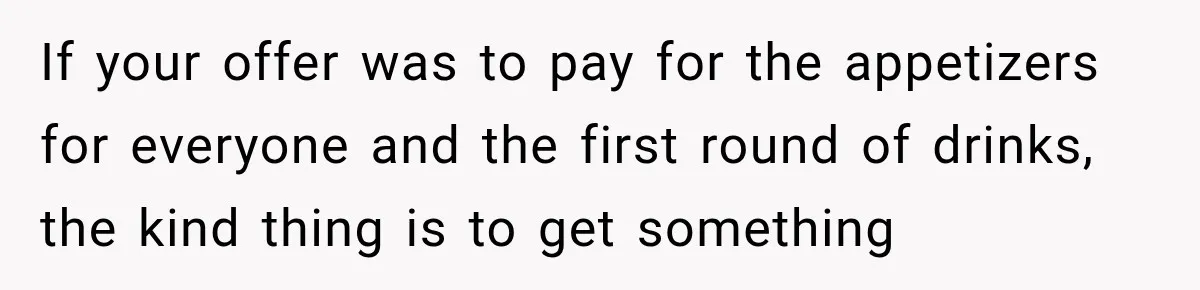 If your offer was to pay for the appetizers for everyone and the first round of drinks, the kind thing is to get something