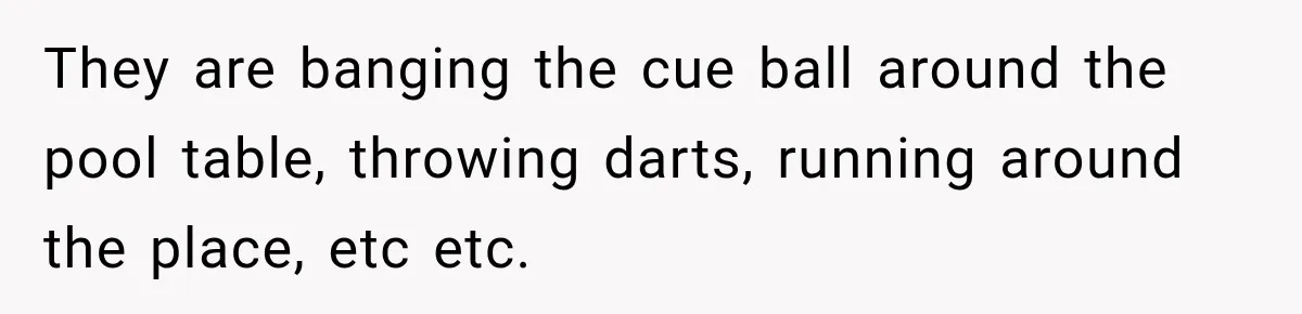 Man Tells Friend’s Teen to Stop Lifting a Bar’s Pool Table, Mom Says He Has No Right to Discipline Her Kids They are banging the cue ball around the pool table, throwing darts, running around the place, etc etc.