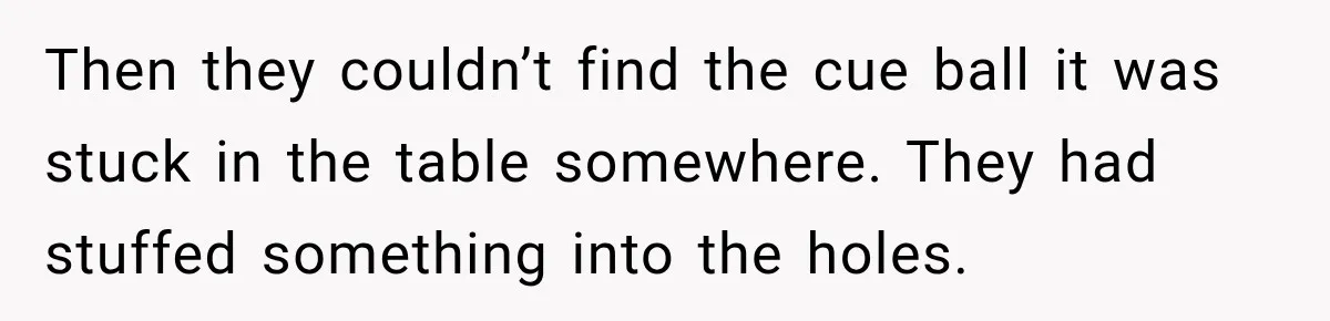 Man Tells Friend’s Teen to Stop Lifting a Bar’s Pool Table, Mom Says He Has No Right to Discipline Her Kids Then they couldn’t find the cue ball it was stuck in the table somewhere. They had stuffed something into the holes.