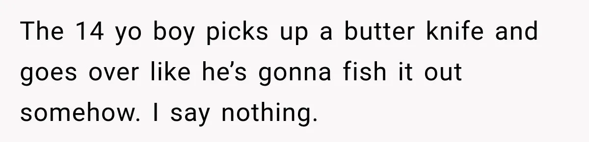 Man Tells Friend’s Teen to Stop Lifting a Bar’s Pool Table, Mom Says He Has No Right to Discipline Her Kids The 14 yo boy picks up a butter knife and goes over like he’s gonna fish it out somehow. I say nothing.