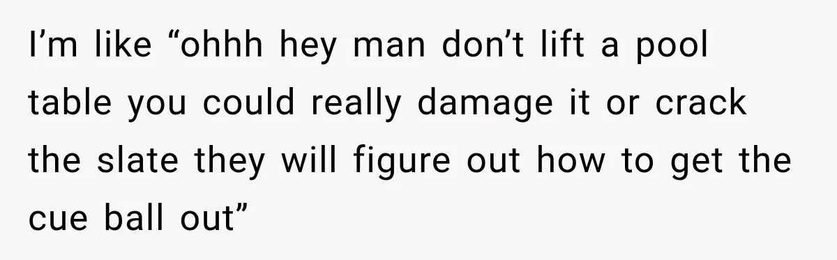 Man Tells Friend’s Teen to Stop Lifting a Bar’s Pool Table, Mom Says He Has No Right to Discipline Her Kids I’m like “ohhh hey man don’t lift a pool table you could really damage it or crack the slate they will figure out how to get the cue ball out”