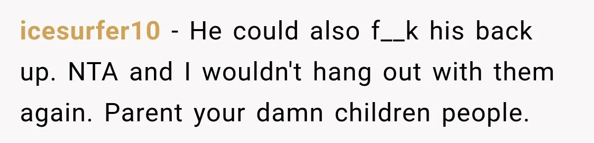 Man Tells Friend’s Teen to Stop Lifting a Bar’s Pool Table, Mom Says He Has No Right to Discipline Her Kids icesurfer10 − He could also f__k his back up. NTA and I wouldn't hang out with them again. Parent your damn children people.