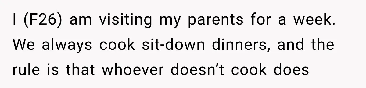 I (F26) am visiting my parents for a week. We always cook sit-down dinners, and the rule is that whoever doesn’t cook does