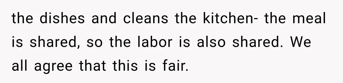 the dishes and cleans the kitchen- the meal is shared, so the labor is also shared. We all agree that this is fair.